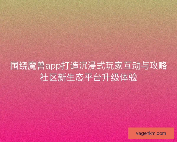 围绕魔兽app打造沉浸式玩家互动与攻略社区新生态平台升级体验