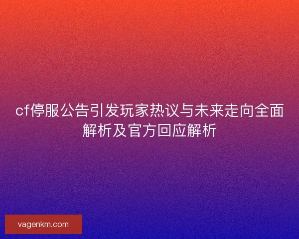 cf停服公告引发玩家热议与未来走向全面解析及官方回应解析