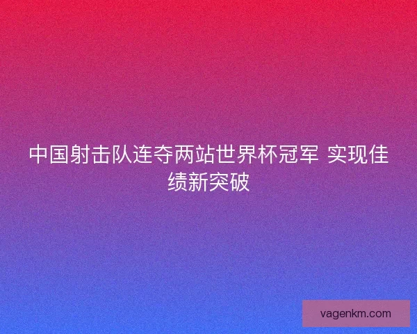 中国射击队连夺两站世界杯冠军 实现佳绩新突破