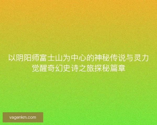 以阴阳师富士山为中心的神秘传说与灵力觉醒奇幻史诗之旅探秘篇章