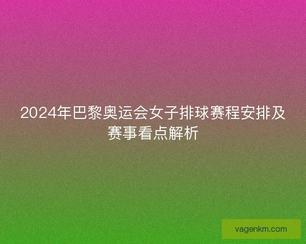 2024年巴黎奥运会女子排球赛程安排及赛事看点解析
