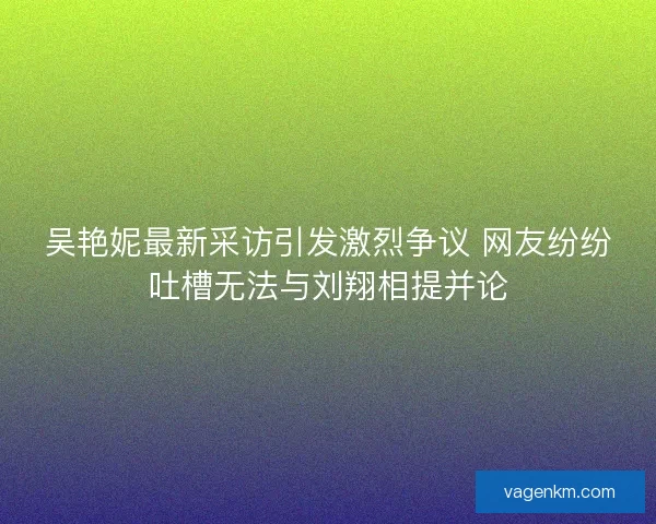 吴艳妮最新采访引发激烈争议 网友纷纷吐槽无法与刘翔相提并论