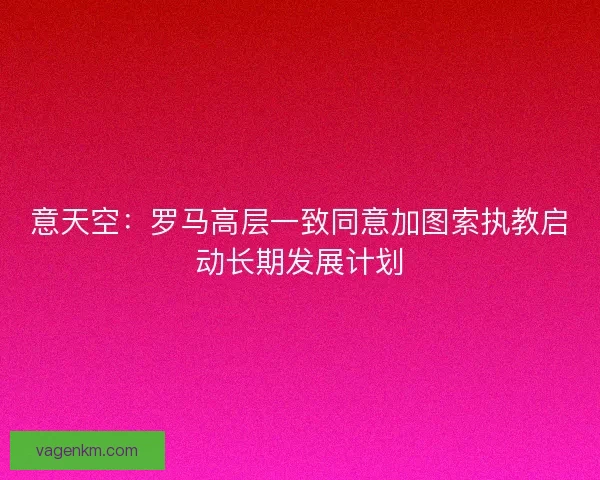 意天空：罗马高层一致同意加图索执教启动长期发展计划