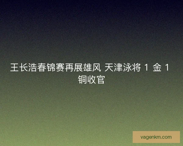 王长浩春锦赛再展雄风 天津泳将 1 金 1 铜收官