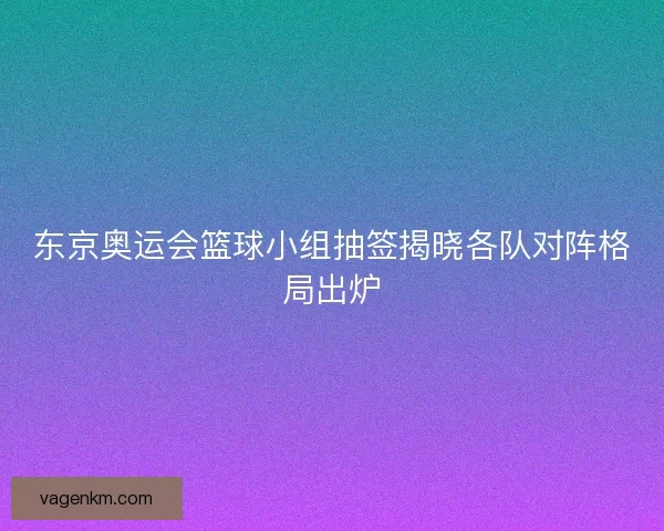 东京奥运会篮球小组抽签揭晓各队对阵格局出炉