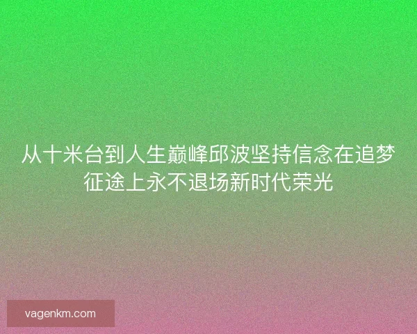 从十米台到人生巅峰邱波坚持信念在追梦征途上永不退场新时代荣光