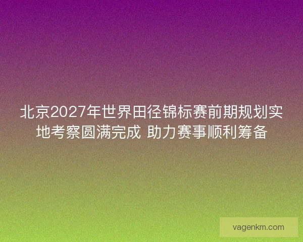 北京2027年世界田径锦标赛前期规划实地考察圆满完成 助力赛事顺利筹备