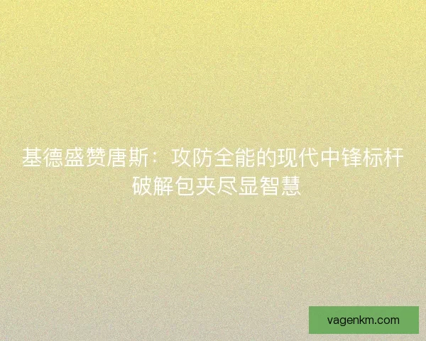 基德盛赞唐斯：攻防全能的现代中锋标杆 破解包夹尽显智慧
