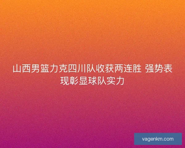 山西男篮力克四川队收获两连胜 强势表现彰显球队实力