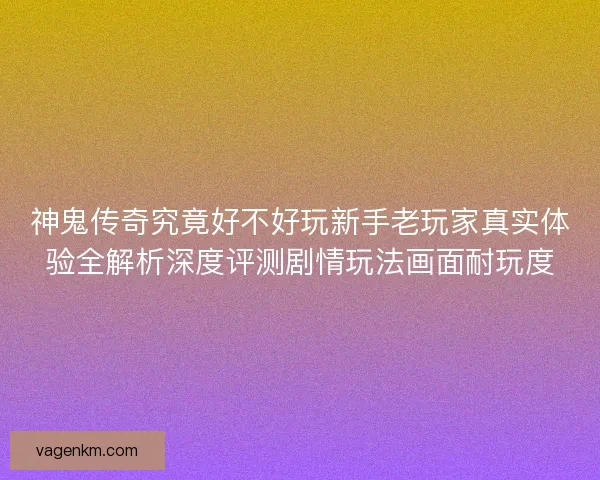 神鬼传奇究竟好不好玩新手老玩家真实体验全解析深度评测剧情玩法画面耐玩度