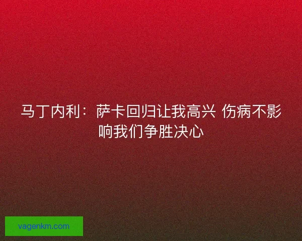 马丁内利：萨卡回归让我高兴 伤病不影响我们争胜决心