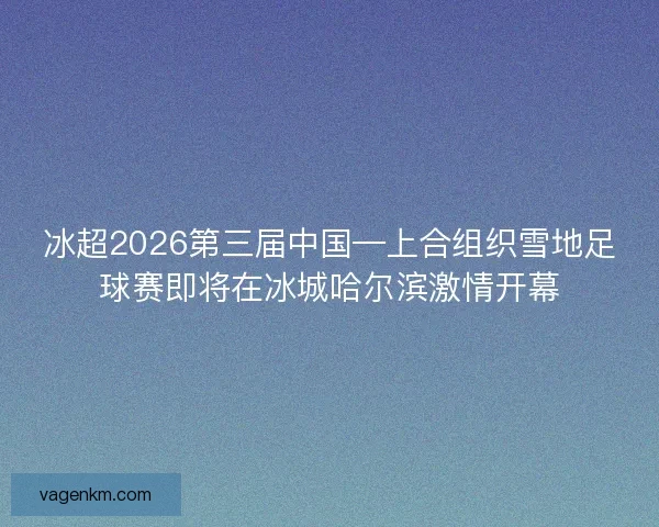 冰超2026第三届中国—上合组织雪地足球赛即将在冰城哈尔滨激情开幕