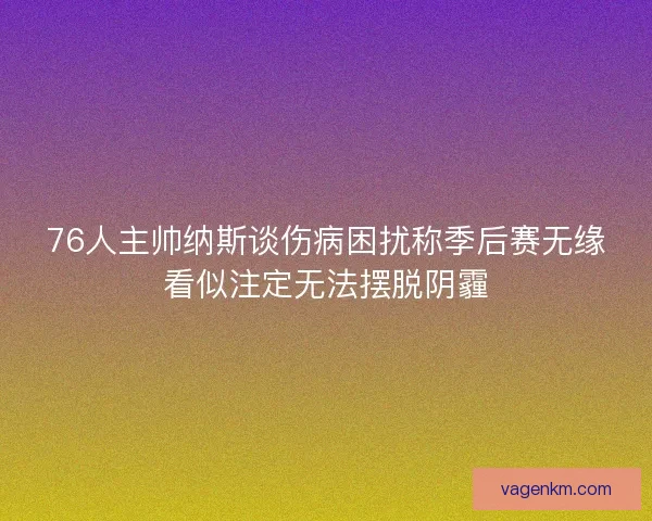 76人主帅纳斯谈伤病困扰称季后赛无缘看似注定无法摆脱阴霾