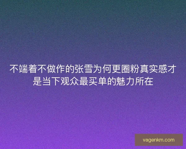 不端着不做作的张雪为何更圈粉真实感才是当下观众最买单的魅力所在