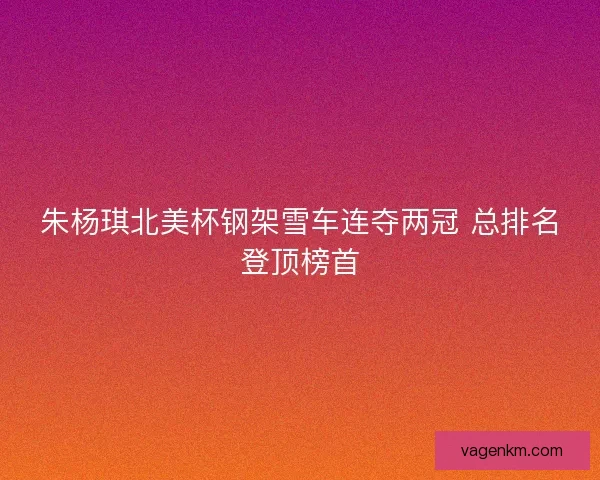朱杨琪北美杯钢架雪车连夺两冠 总排名登顶榜首