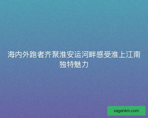 海内外跑者齐聚淮安运河畔感受淮上江南独特魅力