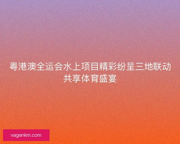 粤港澳全运会水上项目精彩纷呈三地联动共享体育盛宴