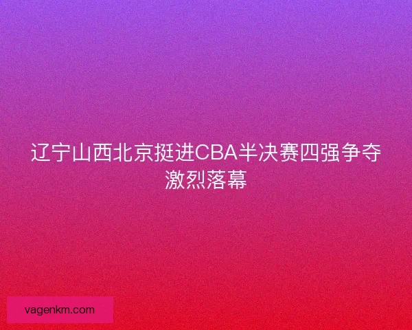 辽宁山西北京挺进CBA半决赛四强争夺激烈落幕