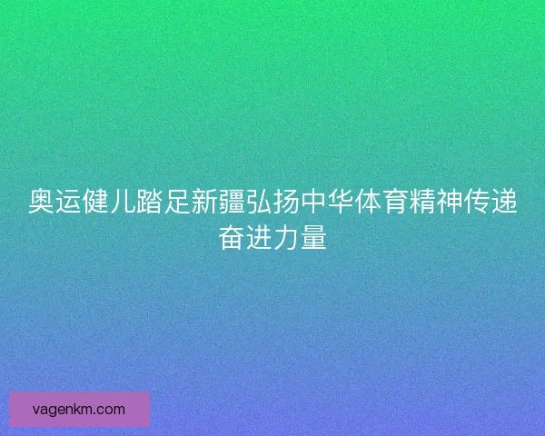 奥运健儿踏足新疆弘扬中华体育精神传递奋进力量