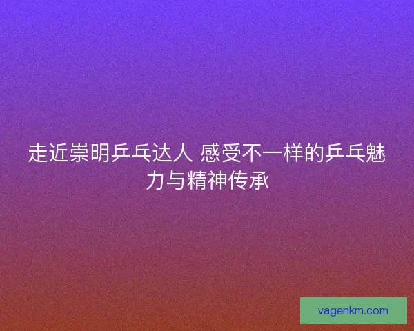 走近崇明乒乓达人 感受不一样的乒乓魅力与精神传承