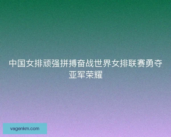 中国女排顽强拼搏奋战世界女排联赛勇夺亚军荣耀