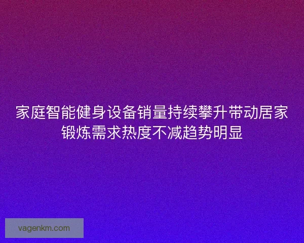 家庭智能健身设备销量持续攀升带动居家锻炼需求热度不减趋势明显