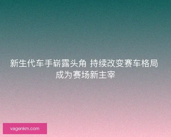 新生代车手崭露头角 持续改变赛车格局 成为赛场新主宰