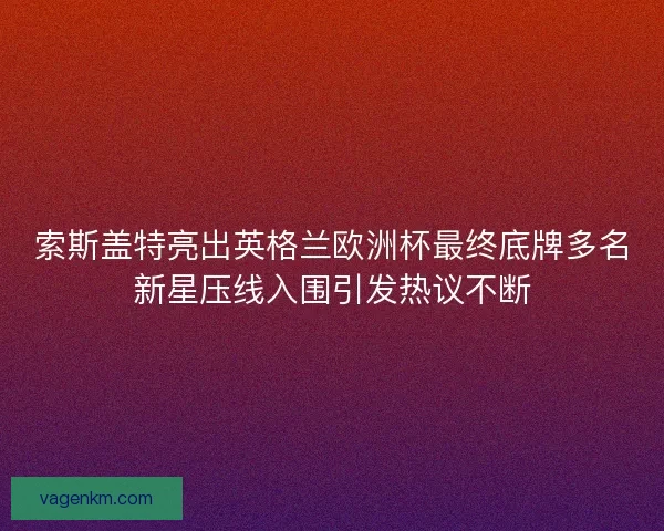索斯盖特亮出英格兰欧洲杯最终底牌多名新星压线入围引发热议不断