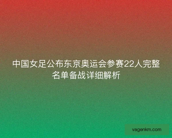 中国女足公布东京奥运会参赛22人完整名单备战详细解析