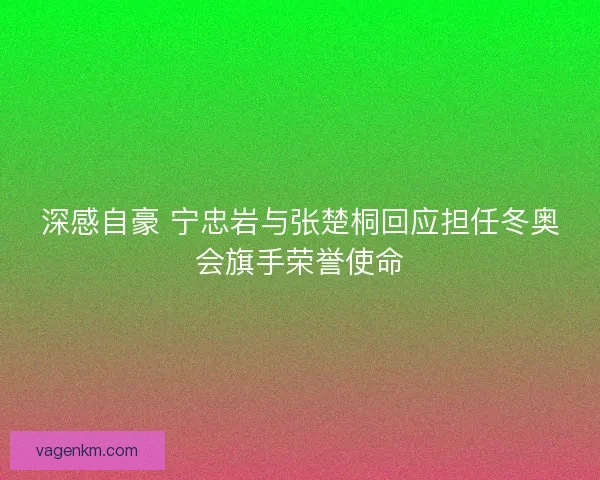 深感自豪 宁忠岩与张楚桐回应担任冬奥会旗手荣誉使命