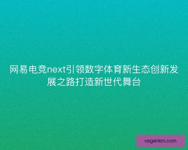 网易电竞next引领数字体育新生态创新发展之路打造新世代舞台