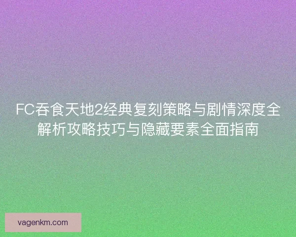 FC吞食天地2经典复刻策略与剧情深度全解析攻略技巧与隐藏要素全面指南