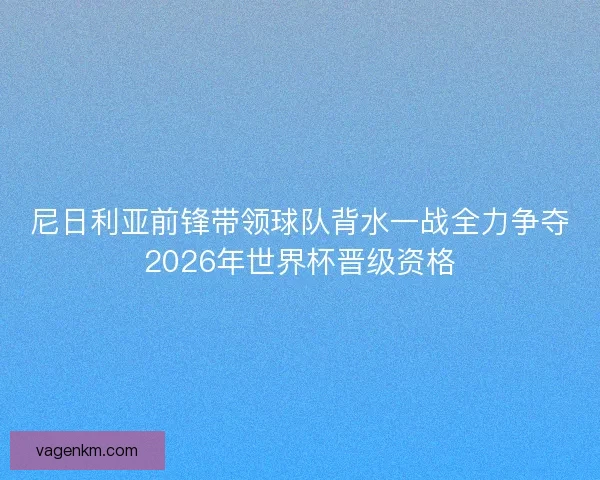 尼日利亚前锋带领球队背水一战全力争夺2026年世界杯晋级资格
