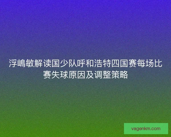 浮嶋敏解读国少队呼和浩特四国赛每场比赛失球原因及调整策略