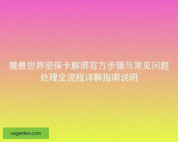 魔兽世界密保卡解绑官方步骤与常见问题处理全流程详解指南说明