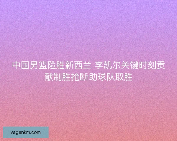 中国男篮险胜新西兰 李凯尔关键时刻贡献制胜抢断助球队取胜