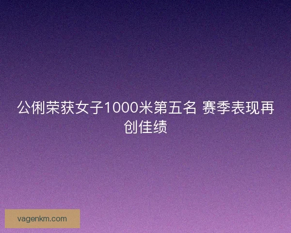 公俐荣获女子1000米第五名 赛季表现再创佳绩