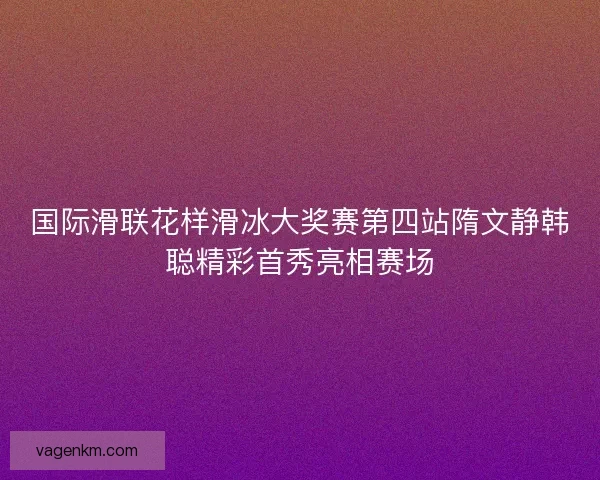 国际滑联花样滑冰大奖赛第四站隋文静韩聪精彩首秀亮相赛场