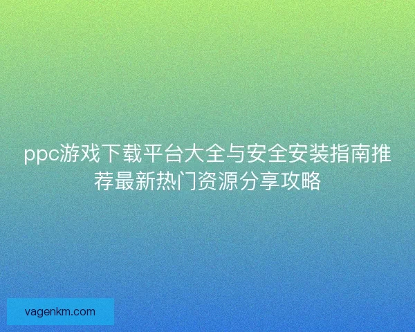 ppc游戏下载平台大全与安全安装指南推荐最新热门资源分享攻略