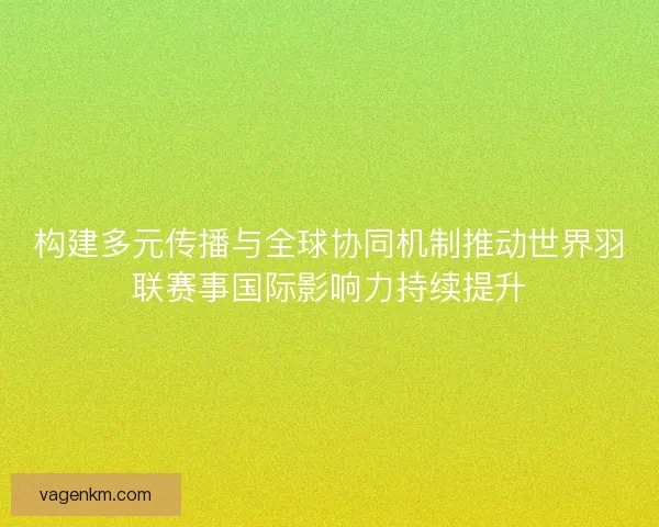 构建多元传播与全球协同机制推动世界羽联赛事国际影响力持续提升